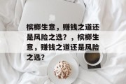 槟榔生意,赚钱之道还是风险之选?,槟榔生意,赚钱之道还是风险之选? 槟榔生意,赚钱之道还是风险之选?,槟榔生意,赚钱之道还是风险之选?