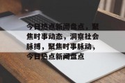 今日热点新闻盘点，聚焦时事动态，洞察社会脉搏，聚焦时事脉动，今日热点新闻盘点
