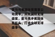 皇马与美国体育赛事公司携手，共筑国际足球盛宴，皇马携手美国体育巨头，打造全球足球盛事