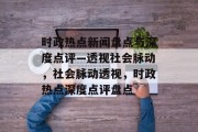 时政热点新闻盘点与深度点评—透视社会脉动，社会脉动透视，时政热点深度点评盘点