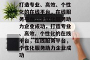 打造专业、高效、个性化的在线平台，在线服务平台，个性化服务助力企业成功，打造专业、高效、个性化的在线平台，在线服务平台，个性化服务助力企业成功