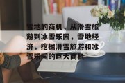 雪地的商机,从滑雪旅游到冰雪乐园,雪地经济,挖掘滑雪旅游和冰雪乐园的巨大商机 雪地的商机,从滑雪旅游到冰雪乐园,雪地经济,挖掘滑雪旅游和冰雪乐园的巨大商机