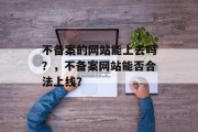 不备案的网站能上去吗？，不备案网站能否合法上线？