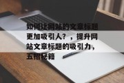 如何让网站的文章标题更加吸引人？，提升网站文章标题的吸引力，五招秘籍