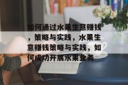 如何通过水果生意赚钱，策略与实践，水果生意赚钱策略与实践，如何成功开展水果业务