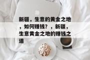 新疆,生意的黄金之地,如何赚钱?,新疆,生意黄金之地的赚钱之道 新疆,生意的黄金之地,如何赚钱?,新疆,生意黄金之地的赚钱之道