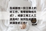 在成都找一份工地上的好工作,有哪些赚钱方式?,成都工地工人工资高吗?如何在成都找到满意的工作? 在成都找一份工地上的好工作,有哪些赚钱方式?,成都工地工人工资高吗?如何在成都找到满意的工作?