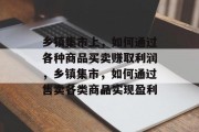 乡镇集市上,如何通过各种商品买卖赚取利润,乡镇集市,如何通过售卖各类商品实现盈利 乡镇集市上,如何通过各种商品买卖赚取利润,乡镇集市,如何通过售卖各类商品实现盈利