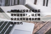 如何通过投资土地来实现财富增长？，以土地投资实现财富增长的策略与技巧