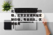 北京企业建网站定制价格，北京企业建网站定制价格，专业团队，优质服务