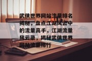武侠世界网站流量排名揭秘，盘点江湖风云中的流量高手，江湖流量风云录，揭秘武侠世界网站流量排行
