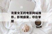 流量女王的电影网站推荐，影视盛宴，尽在掌握