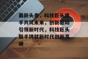 最新头条，科技巨头携手共筑未来，创新驱动引领新时代，科技巨头联手铸就新时代创新高峰
