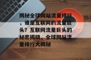 揭秘全球网站流量排行，谁是互联网的流量巨头？互联网流量巨头的秘密揭晓，全球网站流量排行大揭秘