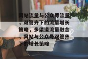 网站流量与公众号流量，双管齐下的流量增长策略，多渠道流量融合，网站与公众号双管齐下的增长策略