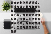云南定制化网站建设，打造专属企业互联网形象，定制云南企业互联网形象，专业网站建设服务，定制云南企业互联网形象，专业网站建设，塑造专属企业网上品牌