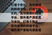 打造个性化、高效便捷的网络平台，打造个性化的、高效便捷的网络平台，提升用户满意度与体验，打造个性化、高效便捷的网络平台，提升用户体验与满意度