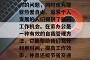 在家办公作为一种新型的工作方式，不仅解决了职场人员无法集中精力的问题，同时也为那些热爱自由、追求个人发展的人们提供了新的工作机会。在家办公是一种有效的自我管理方法，它能帮助我们充分利用时间，提高工作效率，并且还能节省交通费用和通勤时间。，在家办公，灵活性与效率的完美结合