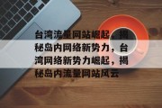 台湾流量网站崛起，揭秘岛内网络新势力，台湾网络新势力崛起，揭秘岛内流量网站风云