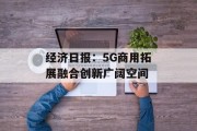 经济日报：5G商用拓展融合创新广阔空间