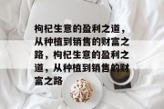 枸杞生意的盈利之道,从种植到销售的财富之路,枸杞生意的盈利之道,从种植到销售的财富之路 枸杞生意的盈利之道,从种植到销售的财富之路,枸杞生意的盈利之道,从种植到销售的财富之路
