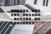 国内新闻盘点，聚焦热点事件，洞察社会脉动，国内热点聚焦，解码社会脉动新闻盘点