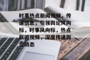时事热点新闻视频，传递信息，引领舆论风向标，时事风向标，热点新闻视频，深度传递舆论动态