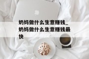 奶妈做什么生意赚钱_奶妈做什么生意赚钱最快