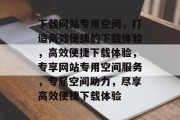 下载网站专用空间，打造高效便捷的下载体验，高效便捷下载体验，专享网站专用空间服务，专属空间助力，尽享高效便捷下载体验