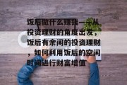 饭后做什么赚钱——从投资理财的角度出发,饭后有余闲的投资理财,如何利用饭后的空闲时间进行财富增值