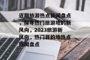 近期旅游热点新闻盘点，探寻热门旅游地的新风向，2023旅游新风向，热门目的地热点新闻盘点