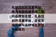 礼品信封件流量网站，助力企业拓展市场，提升品牌知名度，礼品信封件流量平台，企业市场拓展与品牌知名度提升新助力