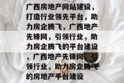 广西房地产网站建设，打造行业领先平台，助力房企腾飞，广西地产先锋网，引领行业，助力房企腾飞的平台建设，广西地产先锋网，引领行业，助力房企腾飞的房地产平台建设