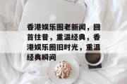 香港娱乐圈老新闻，回首往昔，重温经典，香港娱乐圈旧时光，重温经典瞬间
