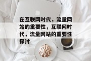 在互联网时代，流量网站的重要性，互联网时代，流量网站的重要性探讨