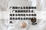 广西做什么生意最赚钱，广西最赚钱的生意，探索当地特色与市场需求并选择合适的创业方向。