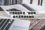打造吸收外资“强磁场” 稳外资举措将加码