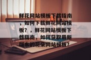 鲜花网站模板下载指南，如何下载鲜花网站模板？，鲜花网站模板下载指南，如何获取最新版本的花朵网站模板？