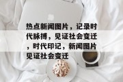 热点新闻图片，记录时代脉搏，见证社会变迁，时代印记，新闻图片见证社会变迁