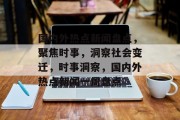 国内外热点新闻盘点，聚焦时事，洞察社会变迁，时事洞察，国内外热点新闻一周盘点
