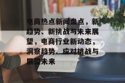 电商热点新闻盘点，新趋势、新挑战与未来展望，电商行业新动态，洞察趋势、应对挑战与展望未来