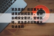 紧急直击！近日重大交通事故新闻盘点，警钟长鸣安全意识，警钟长鸣，紧急盘点近期重大交通事故