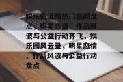 娱乐圈近期热门新闻盘点，明星恋情、作品风波与公益行动齐飞，娱乐圈风云录，明星恋情、作品风波与公益行动盘点