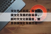 文化热点新闻，探索我国文化发展的新篇章，新时代文化新篇章，聚焦我国文化发展热点