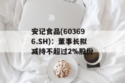 安记食品(603696.SH)：董事长拟减持不超过2%股份