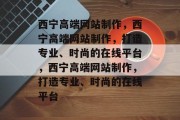 西宁高端网站制作，西宁高端网站制作，打造专业、时尚的在线平台，西宁高端网站制作，打造专业、时尚的在线平台