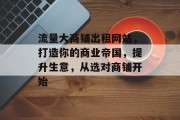 流量大商铺出租网站，打造你的商业帝国，提升生意，从选对商铺开始