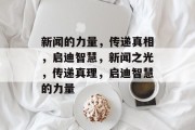 新闻的力量，传递真相，启迪智慧，新闻之光，传递真理，启迪智慧的力量