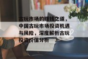 古玩市场的赚钱之道,中国古玩市场投资机遇与风险,深度解析古玩投资价值分析 古玩市场的赚钱之道,中国古玩市场投资机遇与风险,深度解析古玩投资价值分析