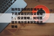 如何在当前的市场环境下选择最佳的投资策略?,投资策略,如何根据市场环境来制定投资策略 如何在当前的市场环境下选择最佳的投资策略?,投资策略,如何根据市场环境来制定投资策略